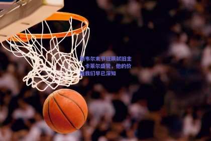 勒韦尔末节狂飙弑旧主，卡莱尔盛赞，他的价值我们早已深知