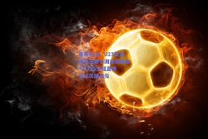 青春对决！U23亚洲杯半决赛中国迎战越南 CCTV5全程直播见证关键战役